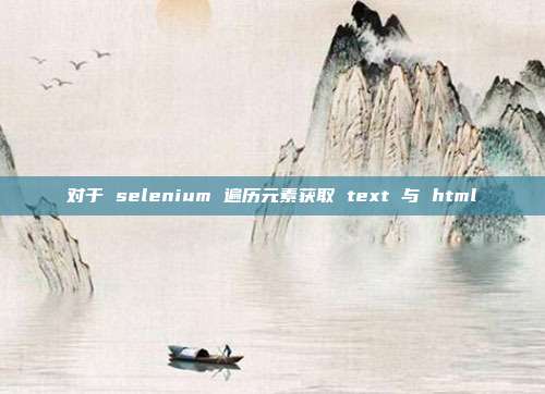 对于 selenium 遍历元素获取 text 与 html