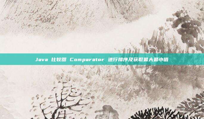 Java 比较器 Comparator 进行排序及获取最大最小值